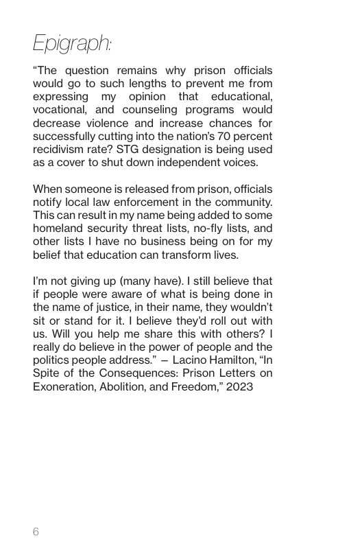 Epigraph “The question remains why prison officials would go to such lengths to prevent me from expressing my opinion that educational, vocational, and counseling programs would decrease violence and increase chances for successfully cutting into the nation’s 70 percent recidivism rate? STG designation is being used as a cover to shut down independent voices. When someone is released from prison, officials notify local law enforcement in the community. This can resultin my name being added to some homeland security threat lists, no-fly lists, and other lists | have no business being on for my belief that education can transform lives. I’m not giving up (many have). | still believe that if people were aware of what is being done in the name of justice, in their name, they wouldn’t sit or stand for it. | believe they’d roll out with us. Will you help me share this with others? | really do believe in the power of people and the politics people address.” — Lacino Hamilton, “In Spite of the Consequences: Prison Letters on Exoneration, Abolition, and Freedom,” 2023